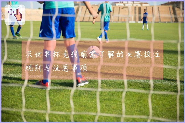 买世界杯竞猜前需了解的决赛投注规则与注意事项